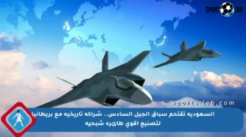 السعودية تقتحم سباق الجيل السادس.. شراكة تاريخية مع بريطانيا لتصنيع أقوى طائرة شبحية